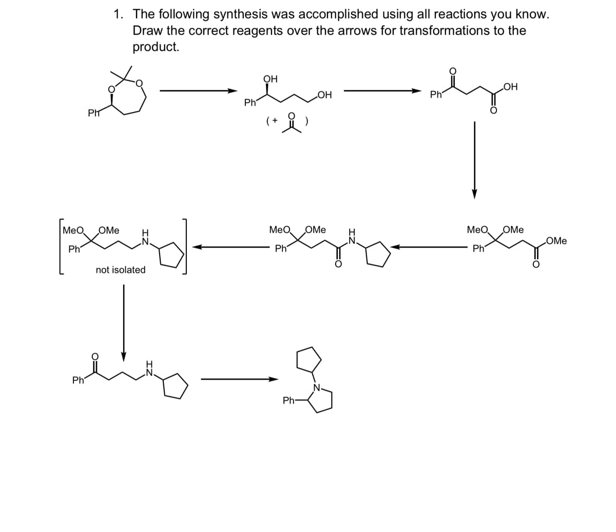 PIT
1. The following synthesis was accomplished using all reactions you know.
Draw the correct reagents over the arrows for transformations to the
product.
OH
OH
OH
Ph
Ph
MeO OMe
MeO
OMe
OMe
Ph
pard
not isolated
Ph
Ph
Ph-