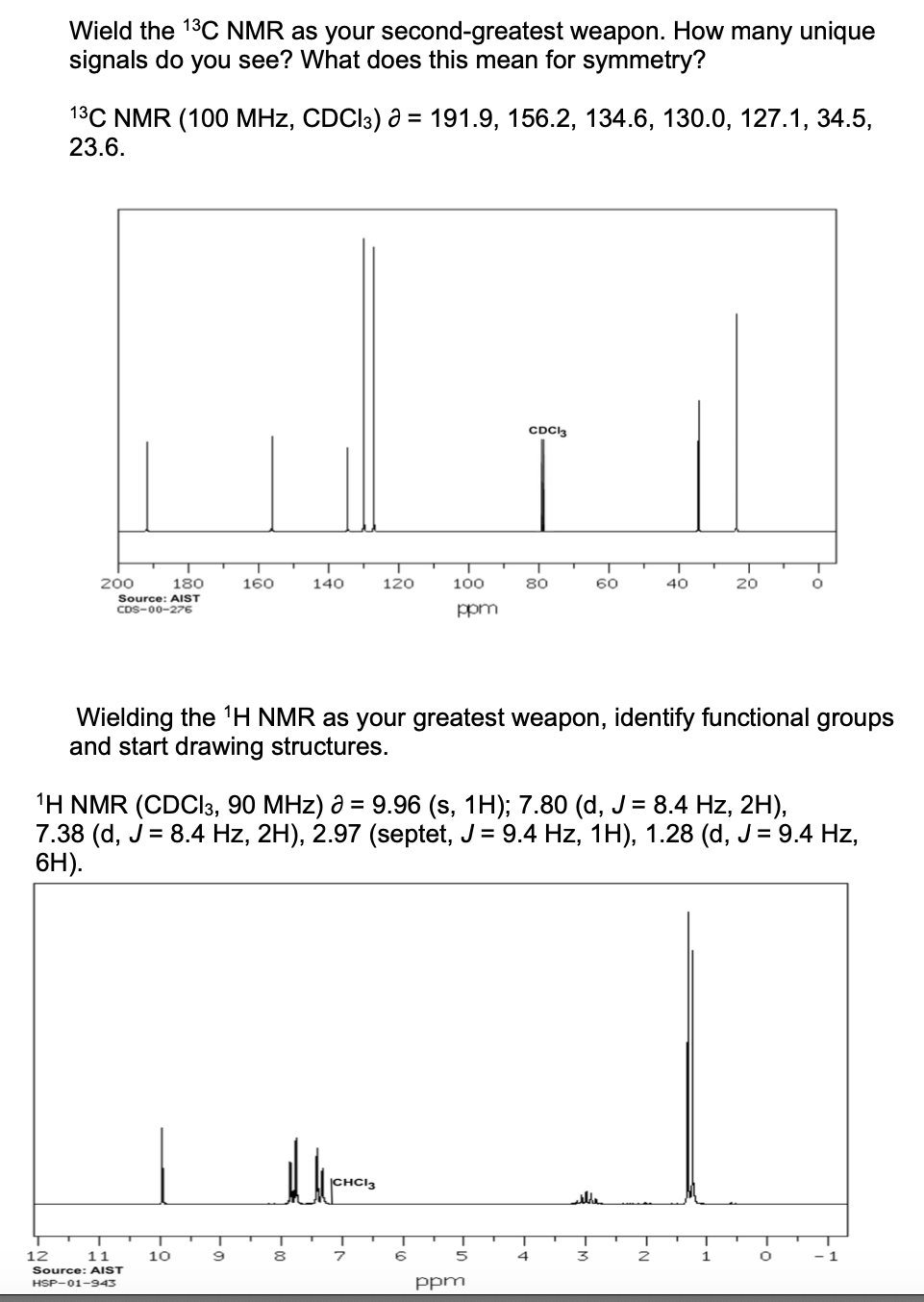 Wield the 13C NMR as your second-greatest weapon. How many unique
signals do you see? What does this mean for symmetry?
1³C NMR (100 MHz, CDC13) a = 191.9, 156.2, 134.6, 130.0, 127.1, 34.5,
23.6.
200
180
Source: AIST
CDS-00-276
12
11
Source: AIST
HSP-01-943
160
10
9
140
8
120
CHC13
7
100
ppm
Wielding the ¹H NMR as your greatest weapon, identify functional groups
and start drawing structures.
¹H NMR (CDCl3, 90 MHz) a = 9.96 (s, 1H); 7.80 (d, J = 8.4 Hz, 2H),
7.38 (d, J = 8.4 Hz, 2H), 2.97 (septet, J = 9.4 Hz, 1H), 1.28 (d, J = 9.4 Hz,
6H).
6
5
CDCl3
80
ppm
4
60
3
40
2
20
1
O
O