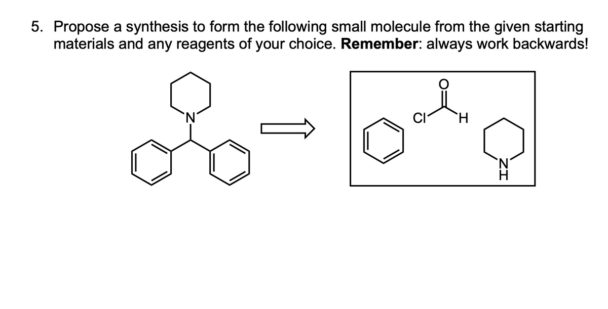 5. Propose a synthesis to form the following small molecule from the given starting
materials and any reagents of your choice. Remember: always work backwards!
CI
H
ZI