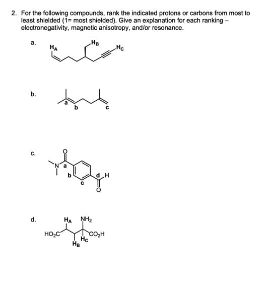 2. For the following compounds, rank the indicated protons or carbons from most to
least shielded (1= most shielded). Give an explanation for each ranking -
electronegativity, magnetic anisotropy, and/or resonance.
a.
b.
d.
HA
HO₂C
HB
NH₂
Тсон
Hc
HB
H
Hc