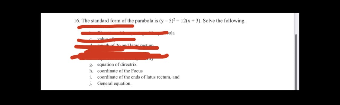 16. The standard form of the parabola is (y – 5)² = 12(x + 3). Solve the following.
Dola
value
eth oL2n and late rectum
g. equation of directrix
h. coordinate of the Focus
i.
coordinate of the ends of latus rectum, and
j. General equation.
