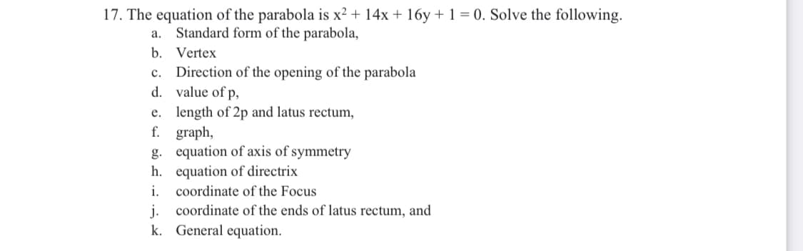 17. The equation of the parabola is x² + 14x + 16y+ 1 = 0. Solve the following.
Standard form of the parabola,
а.
b. Vertex
Direction of the opening of the parabola
d. value of p,
с.
e. length of 2p and latus rectum,
f. graph,
g. equation of axis of symmetry
h. equation of directrix
i.
coordinate of the Focus
j.
coordinate of the ends of latus rectum, and
k. General equation.
