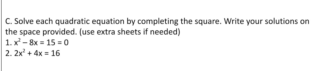 C. Solve each quadratic equation by completing the square. Write your solutions on
the space provided. (use extra sheets if needed)
1. x? – 8x = 15 = 0
2. 2x? + 4x = 16
