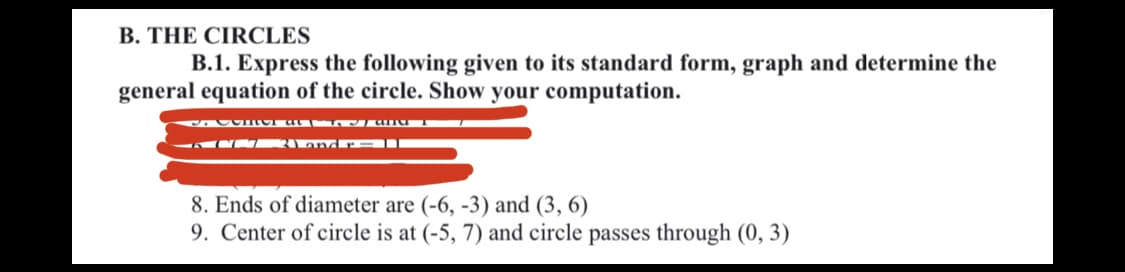 B. THE CIRCLES
B.1. Express the following given to its standard form, graph and determine the
general equation of the circle. Show your computation.
8. Ends of diameter are (-6, -3) and (3, 6)
9. Center of circle is at (-5, 7) and circle passes through (0, 3)
