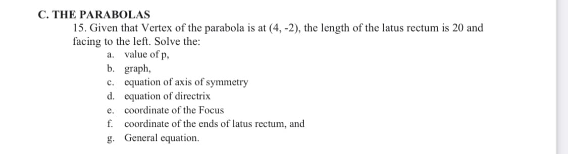 C. THE PARABOLAS
15. Given that Vertex of the parabola is at (4, -2), the length of the latus rectum is 20 and
facing to the left. Solve the:
value of p,
b. graph,
c. equation of axis of symmetry
d. equation of directrix
coordinate of the Focus
coordinate of the ends of latus rectum, and
а.
е.
f.
g. General equation.
