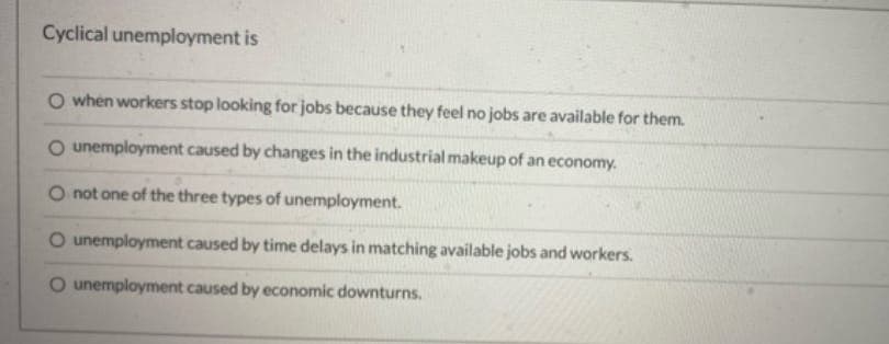 Cyclical unemployment is
O when workers stop looking for jobs because they feel no jobs are available for them.
unemployment caused by changes in the industrial makeup of an economy.
not one of the three types of unemployment.
O unemployment caused by time delays in matching available jobs and workers.
O unemployment caused by economic downturns.