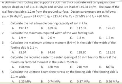 A S00 mm thick tooting siab supports a sUU mm thick concrete wall carryıng unitorm
service dead load of 214.31 kN/m and service live load of 145.94 kN/m. The base of the
wall footing slab is 1.2 m from the ground surface. Design parameters are as follows:
Viat = 16 kN/m', Vned = 24 kN/m', q. = 215.46 kPa, f= 27 MPa and f, = 420 MPa.
1.
Calculate the net allowable bearing capacity of soil in kPa.
A. 192.17
B. 189.06
с. 117.32
D. 176.26
2.
Calculate the minimum required width of the wall footing slab.
B. 2.0 m
C. 1.8 m
A. 1.9 m
D. 1.7 m
3.
Calculate the maximum ultimate moment (kN-m) in the slab if the width of the
footing slab is 2.1 m.
A. 82.64
B. 94.63
C. 128.80
D. 111.32
4.
Calculate the required center to center spacing of 16 mm bars for fiexure if the
maximum factored moment in the slab is 75 kN-m.
A. 150 mm
B. 180 mm
C. 210 mm
D. NOTA
5.
Calculate the ultimate beam shear stress on the footing slab if the footing slab is
2.1 m wide.
A 1.25 MPa
B. 0.74 MPa
C. 0.87 MPa
D. 0.96 MPa
