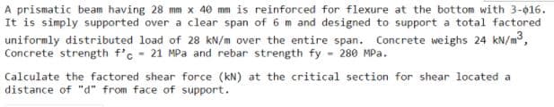 A prismatic beam having 28 mm x 40 mm is reinforced for flexure at the bottom with 3-016.
It is simply supported over a clear span of 6 m and designed to support a total factored
uniformly distributed load of 28 kN/m over the entire span. Concrete weighs 24 kN/m,
Concrete strength f'c - 21 MPa and rebar strength fy - 280 MPa.
Calculate the factored shear force (kN) at the critical section for shear located a
distance of "d" from face of support.
