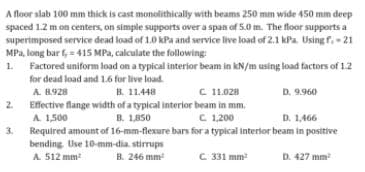 A floor slab 100 mm thick is cast monolithically with beams 250 mm wide 450 mm deep
spaced 1.2 m on centers, on simple supports over a span of 5.0 m. The floor supports a
superimposed service dead load of 1.0 kPa and service live load of 2.1 kPa. Usingf.-21
MPa, long bar f, = 415 MPa, calculate the following:
1.
Factored uniform load on a typical interior beam in kN/m using load factors of 12
for dead load and 1.6 for live load.
B. 11.448
Effective flange width of a typical interior beam in mm.
B. 1,850
A 8.928
C 11.028
D. 9.960
2.
A 1,500
Required amount of 16-mm-flexure bars for a typical interior beam in positive
bending Use 10-mm-dia. stirrups
C. 1,200
D. 1,466
3.
B. 246 mm
C.331 mm
D. 427 mm
A 512 mm
?
