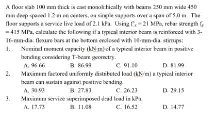 A floor slab 100 mm thick is cast monolithically with beams 250 mm wide 450
mm deep spaced 1.2 m on centers, on simple supports over a span of 5.0 m. The
floor supports a service live load of 2.1 kPa. Using f.-21 MPa, rebar strength f,
415 MPa, calculate the following if a typical interior beam is reinforced with 3-
16-mm-dia. flexure bars at the bottom enclosed with 10-mm-dia. stirrups:
1. Nominal moment capacity (kN-m) of a typical interior beam in positive
bending considering T-beam geometry.
A. 96.66
C. 91.10
Maximum factored uniformly distributed load (kN/m) a typical interior
B. 86.99
D. 81.99
2.
beam can sustain against positive bending.
В. 27.83
с. 26.23
D. 29.15
A. 30.93
3.
Maximum service superimposed dead load in kPa.
A. 17.73
C. 16.52
B. 11.08
D. 14.77
