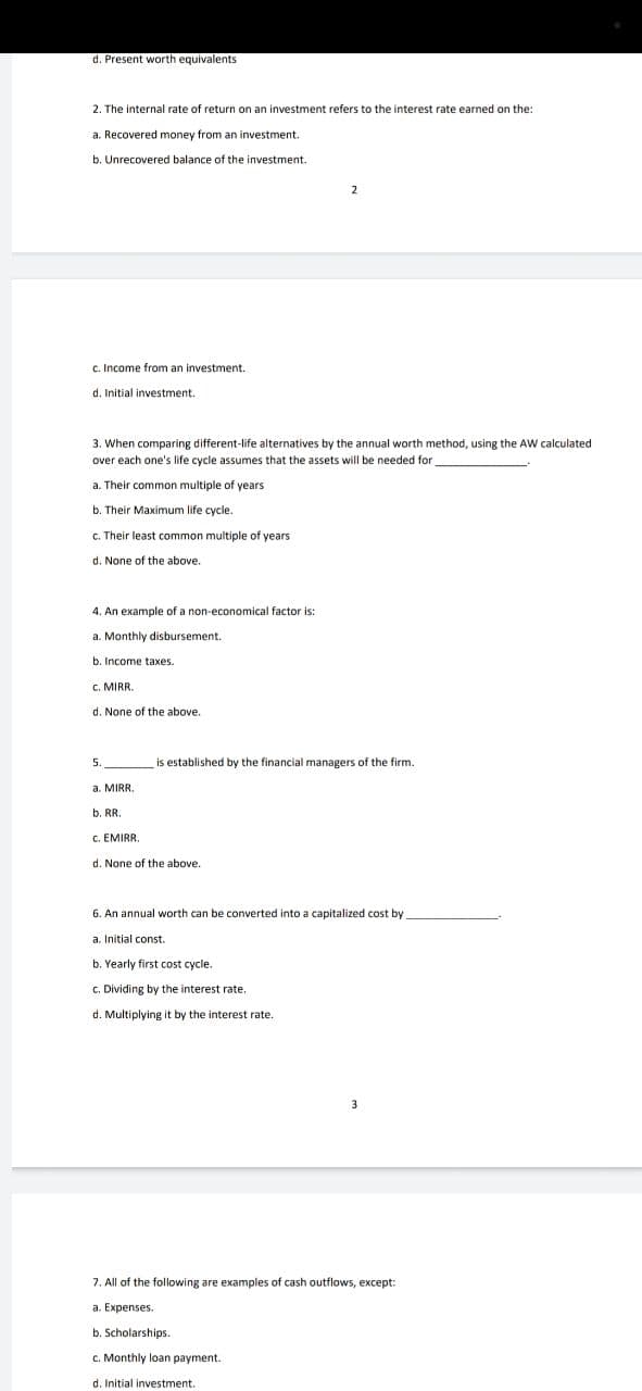 d. Present worth equivalents
2. The internal rate of return on an investment refers to the interest rate earned on the:
a. Recovered money from an investment.
b. Unrecovered balance of the investment.
2
c. Income from an investment.
d. Initial investment.
3. When comparing different-life alternatives by the annual worth method, using the AW calculated
over each one's life cycle assumes that the assets will be needed for
a. Their common multiple of years
b. Their Maximum life cycle.
c. Their least common multiple of years
None of the above.
4. An example of a non-economical factor is:
a. Monthly disbursement.
b. Income taxes.
C. MIRR.
None
the above.
is established by the financial managers of the firm.
None of the above.
6. An annual worth can be converted into a capitalized cost by
Initial const.
b. Yearly first cost cycle.
c. Dividing by the interest rate.
d. Multiplying it by the interest rate.
7. All of the following are examples of cash outflows, except:
a. Expenses.
b. Scholarships.
c. Monthly loan payment.
d. Initial investment.
5.
a. MIRR.
b. RR.
C. EMIRR.