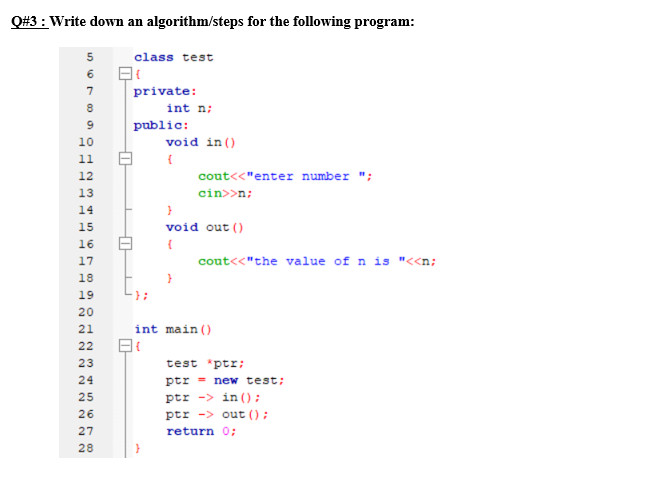 Q#3 : Write down an algorithm/steps for the following program:
5
class test
6
7
private:
int n;
public:
10
void in ()
11
12
cout<<"enter number ";
13
cin>>n;
14
15
void out ()
16
17
cout<<"the value of n is "<<n;
18
19
20
21
int main()
22
23
test *ptr;
24
ptr = new test;
ptr -> in ();
ptr -> out ();
25
26
27
return 0;
28
