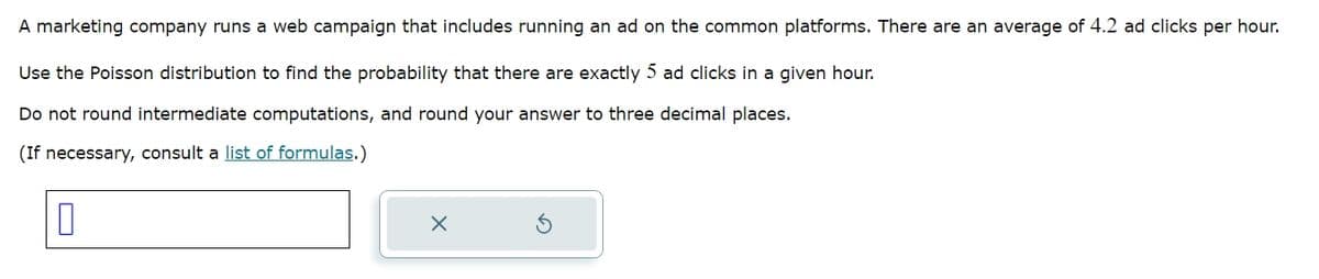 A marketing company runs a web campaign that includes running an ad on the common platforms. There are an average of 4.2 ad clicks per hour.
Use the Poisson distribution to find the probability that there are exactly 5 ad clicks in a given hour.
Do not round intermediate computations, and round your answer to three decimal places.
(If necessary, consult a list of formulas.)