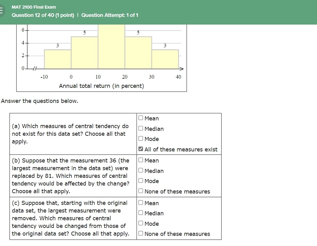 MAT 2100 Final Exam
Question 12 of 40 (1 point) | Question Attempt: 1 of 1
6.
4
2
3
0
-10
0
5
10
20
5
Annual total return (in percent)
Answer the questions below.
3
30
40
Mean
(a) Which measures of central tendency do
not exist for this data set? Choose all that
apply.
(b) Suppose that the measurement 36 (the
largest measurement in the data set) were
replaced by 81. Which measures of central
tendency would be affected by the change?
Choose all that apply.
(c) Suppose that, starting with the original
data set, the largest measurement were
removed. Which measures of central
tendency would be changed from those of
the original data set? Choose all that apply.
Median
Mode
All of these measures exist
Mean
☐ Median
Mode
None of these measures
☐ Mean
☐ Median
Mode
☐ None of these measures