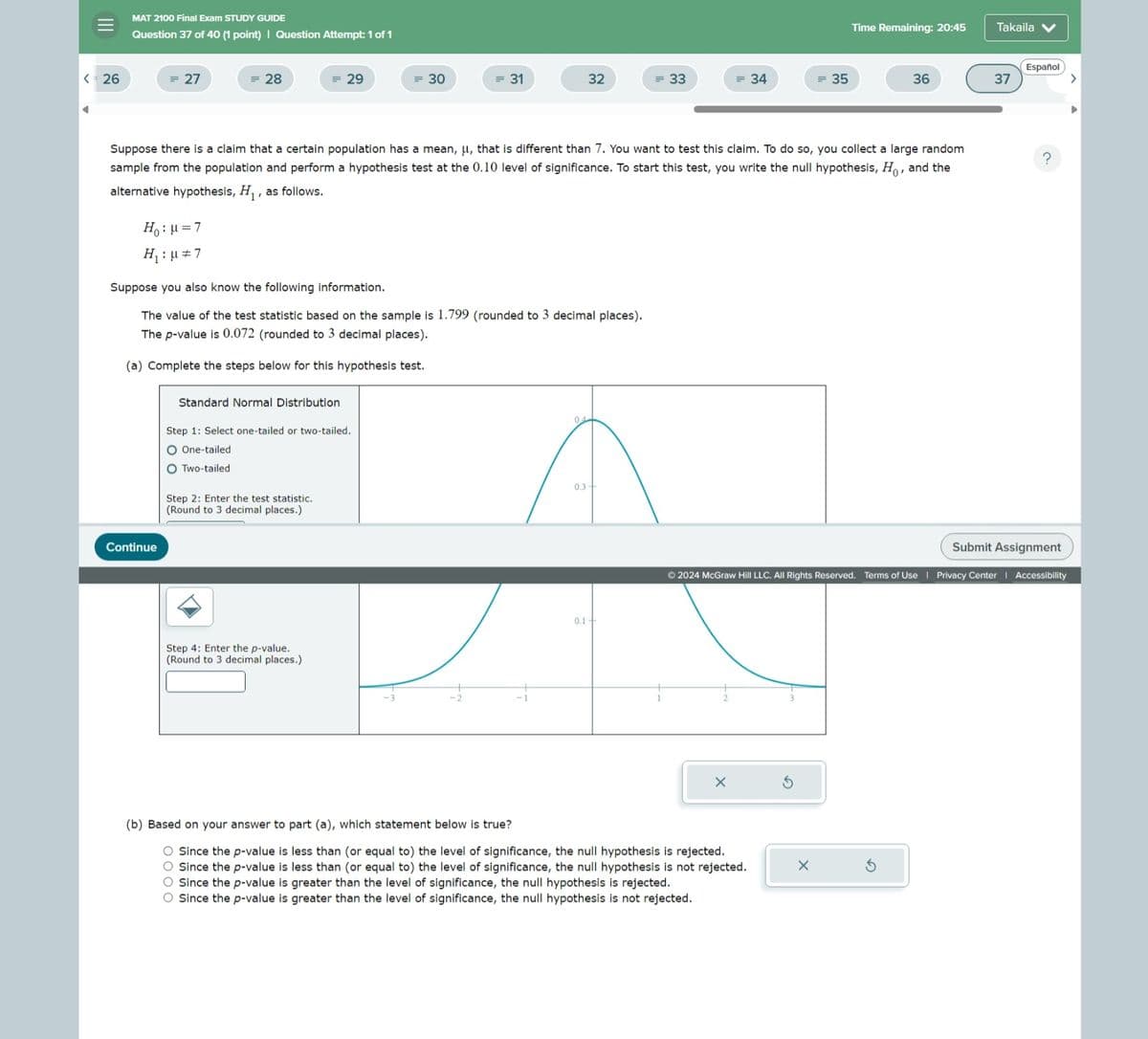 III
MAT 2100 Final Exam STUDY GUIDE
Question 37 of 40 (1 point) | Question Attempt: 1 of 1
Time Remaining: 20:45
Takaila
Español
<= 26
= 27
= 28
= 29
= 30
= 31
32
= 33
= 34
= 35
36
37
Suppose there is a claim that a certain population has a mean, μ, that is different than 7. You want to test this claim. To do so, you collect a large random
sample from the population and perform a hypothesis test at the 0.10 level of significance. To start this test, you write the null hypothesis, Ho, and the
alternative hypothesis, H₁, as follows.
Ho: μ=7
H₁ = 7
Suppose you also know the following information.
The value of the test statistic based on the sample is 1.799 (rounded to 3 decimal places).
The p-value is 0.072 (rounded to 3 decimal places).
(a) Complete the steps below for this hypothesis test.
Continue
Standard Normal Distribution
Step 1: Select one-tailed or two-tailed.
O One-tailed
○ Two-tailed
Step 2: Enter the test statistic.
(Round to 3 decimal places.)
04
0.3+
Step 4: Enter the p-value.
(Round to 3 decimal places.)
0.1
Submit Assignment
© 2024 McGraw Hill LLC. All Rights Reserved. Terms of Use | Privacy Center | Accessibility
×
(b) Based on your answer to part (a), which statement below is true?
O Since the p-value is less than (or equal to) the level of significance, the null hypothesis is rejected.
O Since the p-value is less than (or equal to) the level of significance, the null hypothesis is not rejected.
O Since the p-value is greater than the level of significance, the null hypothesis is rejected.
O Since the p-value is greater than the level of significance, the null hypothesis is not rejected.