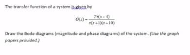 The transfer function of a system is.given by
G(s)-
25(s+4)
s(r+1Xs-10)
Draw the Bode diagrams (magnitude and phase diagrams) of the system. (Use the graph
papers provided.)
