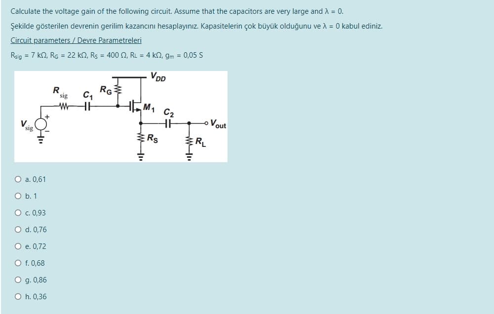 Calculate the voltage gain of the following circuit. Assume that the capacitors are very large and A = 0.
Şekilde gösterilen devrenin gerilim kazancını hesaplayınız. Kapasitelerin çok büyük olduğunu ve A = 0 kabul ediniz.
Circuit parameters / Devre Parametreleri
Rsig = 7 kn, RG = 22 kn, Rs = 400 O, RL = 4 k2, gm = 0,05 S
VDD
RG
M1 C2
R
sig
-WHE
o Vout
sig
RL
O a. 0,61
O b. 1
O . 0,93
O d. 0,76
O e. 0,72
O f. 0,68
O g. 0,86
O h. 0,36
