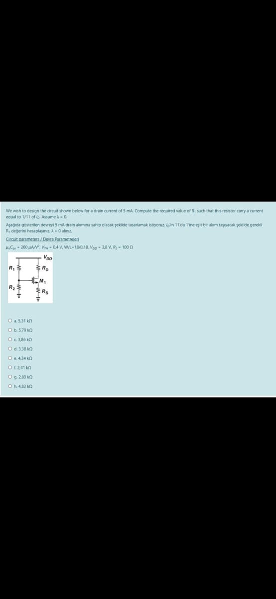 We wish to design the circuit shown below for a drain current of 5 mA. Compute the required value of R1 such that this resistor carry a current
equal to 1/11 of lo. Assume A- 0.
Aşağıda gösterilen devreyi 5 mA drain akomına sahip olacak şekilde tasarlamak istiyoruz. lo'in 11'da 1'ine eşit bir akım taşıyacak şekilde gerekli
R; değerini hesaplayınız. A-0 alınız.
Circuit parameters/Devre Parametreleri
H,Car = 200 uAN?, VTH = 0.4 V, W/L=18/0.18, Voo = 3,8 V, Rs = 100 0
Voo
HEM,
O a. 5,31 ko
O b. 5,79 ko
Oc 3,86 kn
O d. 3,38 kn
O e. 4,34 ko
O f.241 kn
O g. 2.89 kn
Oh 4,82 ko
