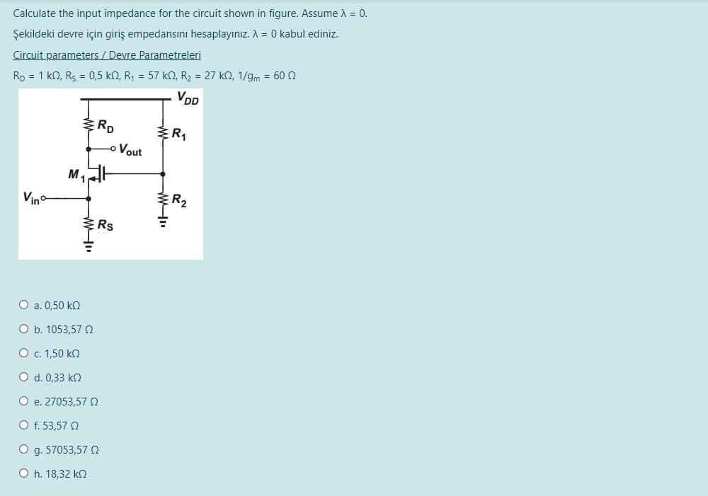 Calculate the input impedance for the circuit shown in figure. Assume A = 0.
Şekildeki devre için giriş empedansını hesaplayınız. A = 0 kabul ediniz.
Circuit parameters / Devre Parametreleri
Rp = 1 kN, Rs = 0,5 kn, R, = 57 k2, R2 = 27 kn, 1/gm = 60 2
VDD
RD
o Vout
M,
Vino
R2
O a. 0,50 kn
O b. 1053,57
О с. 1,50 kQ
O d. 0,33 k2
O e. 27053,57 O
O f. 53,57 N
O g. 57053,57 N
O h. 18,32 kn
