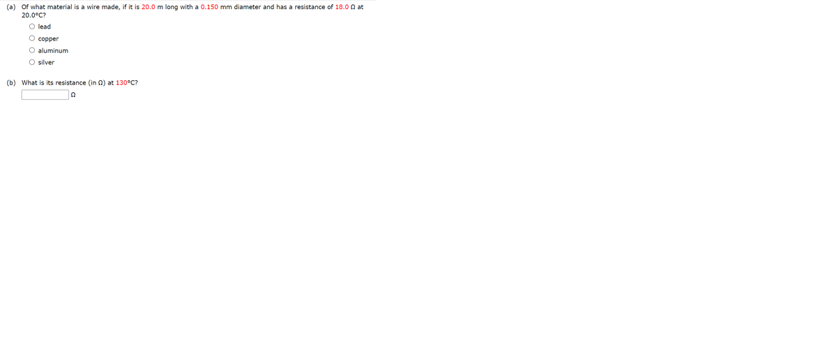 (a)
Of what material is a wire made, if it is 20.0 m long with a 0.150 mm diameter and has a resistance of 18.0 N at
20.0°C?
O lead
copper
O aluminum
O silver
(b) What is its resistance (in 2) at 130°C?
