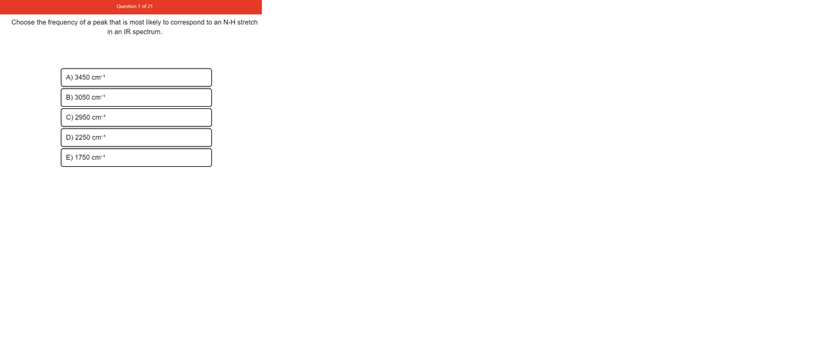 Question 7 of 21
Choose the frequency of a peak that is most likely to correspond to an N-H stretch
in an IR spectrum.
A) 3450 cm-1
B) 3050 cm-1
C) 2950 cm-1
D) 2250 cm-1
E) 1750 cm-1
