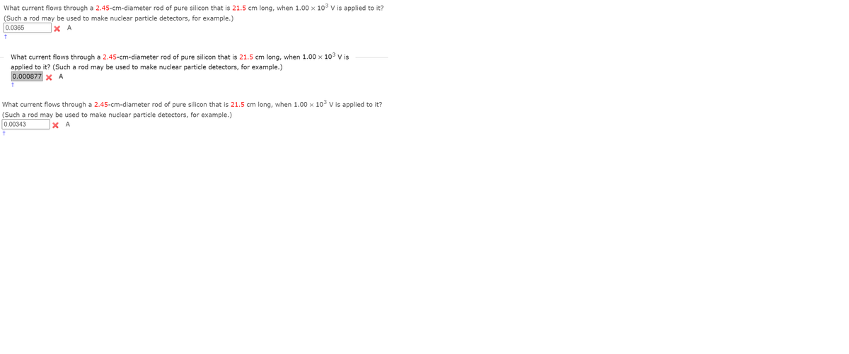 What current flows through a 2.45-cm-diameter rod of pure silicon that is 21.5 cm long, when 1.00 x 10³ V is applied to it?
(Such a rod may be used to make nuclear particle detectors, for example.)
0.0365
X A
What current flows through a 2.45-cm-diameter rod of pure silicon that is 21.5 cm long, when 1.00 x 10³ V is
applied to it? (Such a rod may be used to make nuclear particle detectors, for example.)
0.000877
A
What current flows through a 2.45-cm-diameter rod of pure silicon that is 21.5 cm long, when 1.00 x 10³ V is applied to it?
(Such a rod may be used to make nuclear particle detectors, for example.)
0.00343
X A
