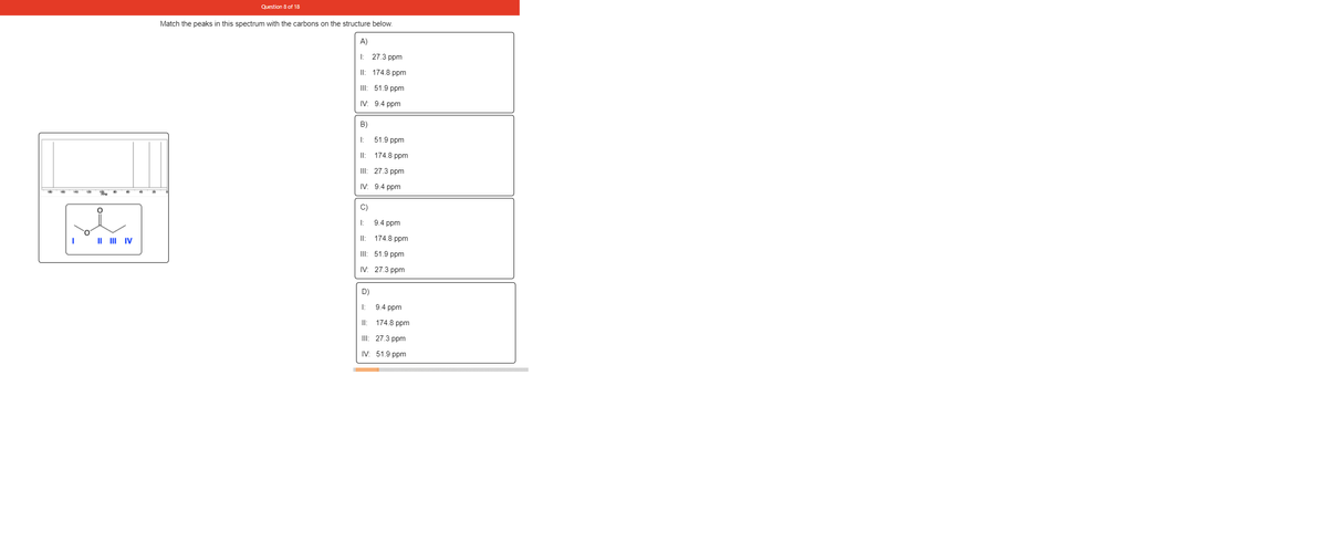 Question 8 of 18
Match the peaks in this spectrum with the carbons on the structure below.
A)
I: 27.3 ppm
II: 174.8 ppm
III: 51.9 ppm
IV: 9.4 ppm
B)
I:
51.9 ppm
I:
174.8 ppm
II: 27.3 ppm
IV: 9.4 ppm
C)
I:
9.4 ppm
II: 174.8 ppm
II III IV
I: 51.9 рpm
IV: 27.3 ppm
D)
I:
9.4 ppm
II: 174.8 ppm
II: 27.3 ppm
IV: 51.9 ppm
