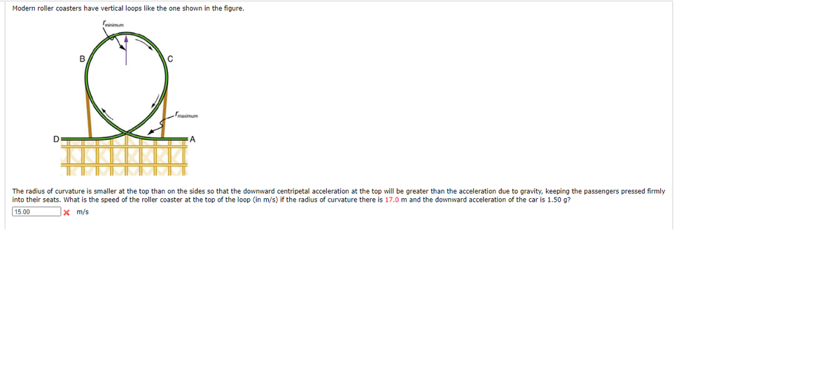 **Modern Roller Coasters with Vertical Loops**

Modern roller coasters have vertical loops like the one shown in the figure below. The diagram illustrates a roller coaster loop with the points labeled A, B, C, and D, and two significant radii: \( r_{\text{minimum}} \) at the top of the loop and \( r_{\text{maximum}} \) on the sides of the loop. 

![Roller Coaster Loop Diagram]

**Description of the Diagram:**

- **Loop Structure:** A vertical loop is depicted with the roller coaster track forming a circular path. 
- **Points on the Track:** 
  - **A and D:** Points on the horizontal base level of the loop.
  - **B and C:** Points towards the top of the loop, symmetrically opposite each other.
- **Radii:**
  - **\( r_{\text{minimum}} \):** The smaller radius of curvature at the top of the loop.
  - **\( r_{\text{maximum}} \):** The larger radius of curvature on the sides of the loop.

**Problem Statement:**

The radius of curvature is smaller at the top than on the sides so that the downward centripetal acceleration at the top will be greater than the acceleration due to gravity, ensuring passengers remain pressed firmly into their seats. Given the radius of curvature at the top is 17.0 meters and the downward acceleration of the car is 1.50 times the acceleration due to gravity (g), determine the speed of the roller coaster at the top of the loop in meters per second (m/s).

**Input Box:**
A text input box is provided to enter the calculated speed:
- Input value: 15.00 m/s (marked incorrect).

---

**Note:** Apply the physics concepts of centripetal force and acceleration to solve this problem. Use the formula for centripetal acceleration, \( a = \frac{v^2}{r} \), where \( v \) is the speed of the roller coaster, and \( r \) is the radius of curvature.

### Solution
Given:
\[ r = 17.0 \, \text{m} \]
\[ a = 1.50g \]

Where \( g \approx 9.81 \, \text{m/s}^2 \),
\[ a = 1.50 \times 9.81 \, \text{m/s}^
