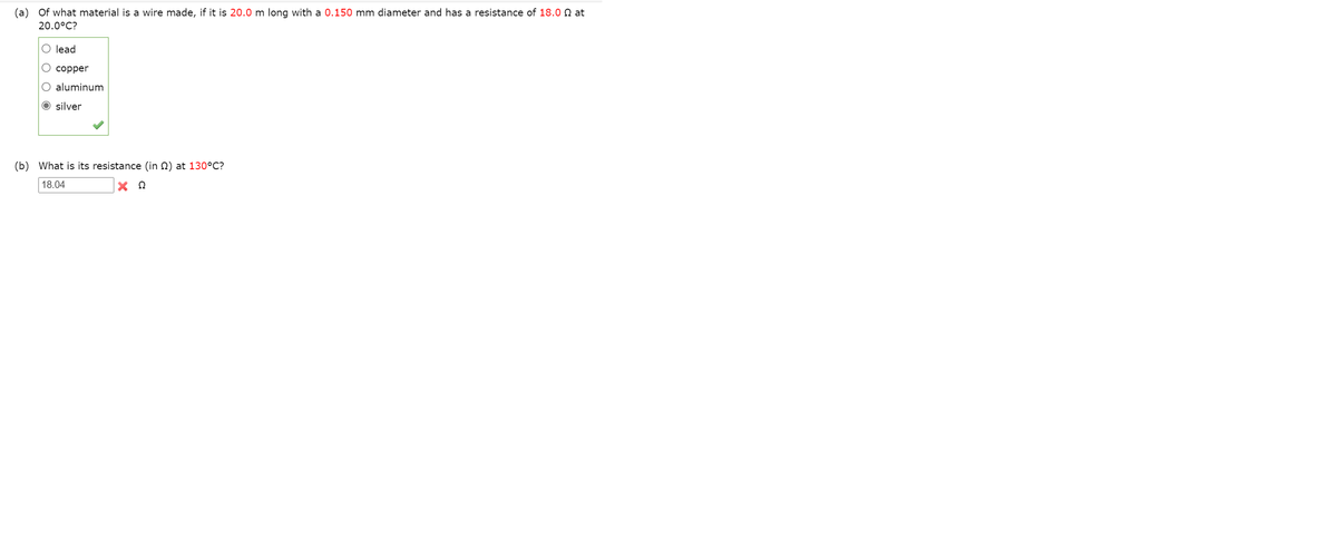 (a) Of what material is a wire made, if it is 20.0 m long with a 0.150 mm diameter and has a resistance of 18.0 N at
20.0°C?
O lead
О соррer
O aluminum
O silver
(b) What is its resistance (in Q) at 130°C?
18.04
