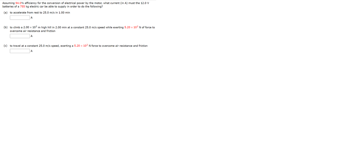 Assuming 94.0% efficiency for the conversion of electrical power by the motor, what current (in A) must the 12.0 V
batteries of a 755 kg electric car be able to supply in order to do the following?
(a) to accelerate from rest to 25.0 m/s in 1.00 min
A
(b) to climb a 2.00 x 102 m high hill in 2.00 min at a constant 25.0 m/s speed while exerting 5.20 x 10² N of force to
overcome air resistance and friction
A
(c) to travel at a constant 25.0 m/s speed, exerting a 5.20 x 10² N force to overcome air resistance and friction
A
