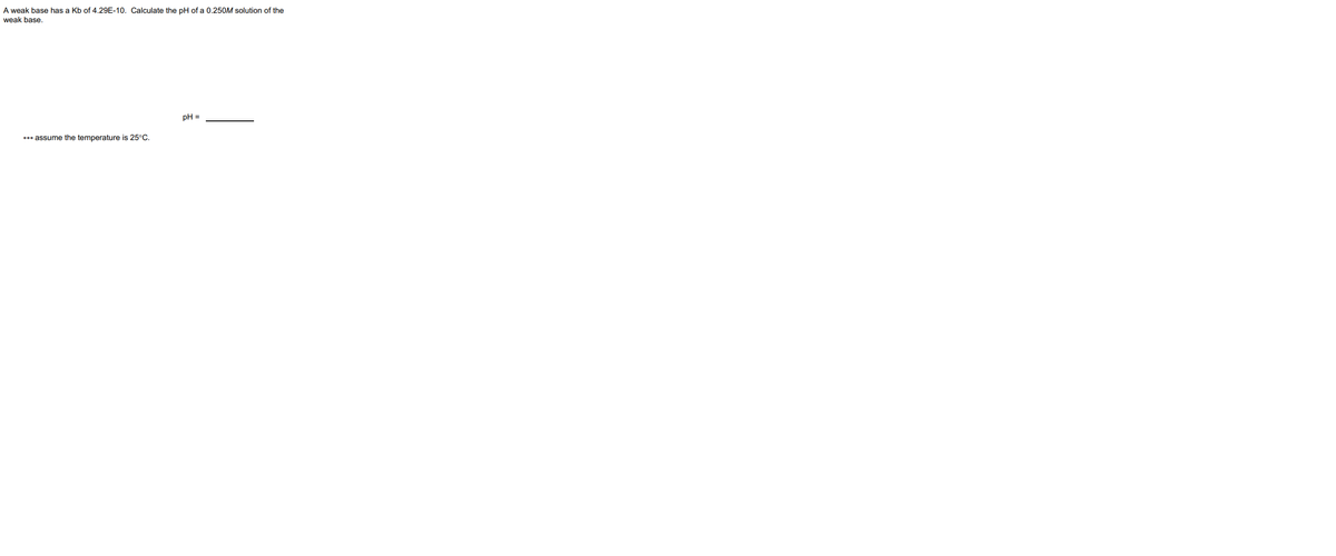 A weak base has a Kb of 4.29E-10. Calculate the pH of a 0.250M solution of the
weak base.
pH =
*** assume the temperature is 25°C.
