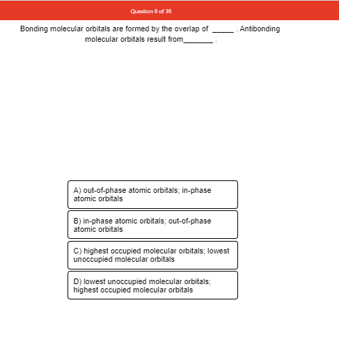 Question 9 of 39
Bonding molecular orbitals are formed by the overlap of
Antibonding
molecular orbitals result from_
A) out-of-phase atomic orbitals; in-phase
atomic orbitals
B) in-phase atomic orbitals; out-of-phase
atomic orbitals
C) highest occupied molecular orbitals; lowest
unoccupied molecular orbitals
D) lowest unoccupied molecular orbitals;
highest occupied molecular orbitals
