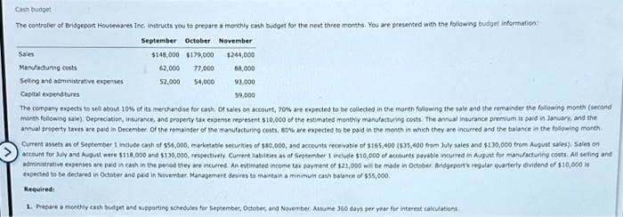 Cash budget
The controller of Bridgeport Housewares Inc. instructs you to prepare a monthly cash budget for the next three months. You are presented with the following budget information
September October November
$148,000 $179,000 $244,000
62,000 77,000
88,000
52,000 54,000
93,000
59,000
The company expects to sell about 10% of its merchandise for cash. Of sales on account, 70% are expected to be collected in the month following the sale and the remainder the following month (second
month following sale). Depreciation, Insurance, and property tax expense represent $10,000 of the estimated monthly manufacturing costs. The annual insurance premium is paid in January, and the
annual property taxes are paid in December of the remainder of the manufacturing costs, 80% are expected to be paid in the month in which they are incurred and the balance in the following month.
Current assets as of September 1 include cash of $56,000, marketable securities of $80,000, and accounts receivable of $165,400 ($35,400 from July sales and $130,000 from August sales), Sales on
account for July and August were $118,000 and $130,000, respectively. Current liabilities as of September 1 include $10,000 of accounts payable incurred in August for manufacturing costs. All selling and
administrative expenses are paid in cash in the period they are incurred. An estimated income tax payment of $21,000 will be made in October Bridgeport's regular quarterly dividend of $10,000 is
expected to be declared in October and paid in November Management desires to maintain a minimum cash balance of $55,000.
Required:
1. Prepare a monthly cash budget and supporting schedules for September, October, and November. Assume 360 days per year for interest calculations.
Manufacturing costs
Selling and administrative expenses
Capital expenditures