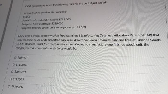 its
QQQ Company reported the following data for the period just ended:
Actual finished goods units produced:
14,800
Actual fixed overhead incurred: $791,000
Budgeted fixed overhead: $780,000
Budgeted finished goods units to be produced: 15,000
QQQ uses a single, company-wide Predetermined Manufacturing Overhead Allocation Rate (PMOAR) that
uses machine-hours as its allocation base (cost driver). Approach produces only one type of Finished Goods.
QQQ's standard is that four machine-hours are allowed to manufacture one finished goods unit, the
company's Production-Volume Variance would be:
O $10,400 F
O $11,000 U
O $10,400 U
$11.000 F
$12,000 U