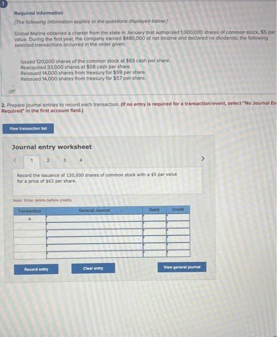 Required information
[The following information applies to the questions displayed below]
Global Marine obtained a charter from the state in January that authorized 1,000,000 shares of common stock, $5 par
value, During the first year, the company earned $480,000 of net income and declared no dividends; the following
selected transactions occurred in the order given:
Issued 120,000 shares of the common stock at $63 cash per share.
Reacquired 33,000 shares at $58 cash per share.
Reissued 14,000 shares from treasury for $59 per share.
Reissued 14,000 shares from treasury for $57 per share.
2. Prepare journal entries to record each transaction. (If no entry is required for a transaction/event, select "No Journal En
Required" in the first account field.)
View transaction list
Journal entry worksheet
<
Record the issuance of 120,000 shares of common stock with a $5 par value
for a price of $63 per share.
Note: Enter debits before credits.
Transaction
Record entry
General Journal
Clear entry
Debit
Credit
View general journal