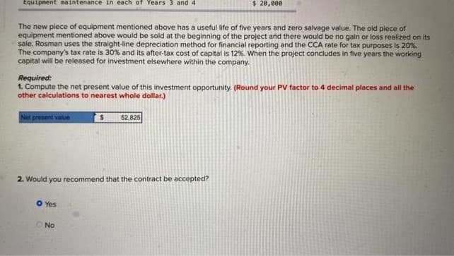 Equipment maintenance in each of Years 3 and 4
The new piece of equipment mentioned above has a useful life of five years and zero salvage value. The old piece of
equipment mentioned above would be sold at the beginning of the project and there would be no gain or loss realized on its
sale. Rosman uses the straight-line depreciation method for financial reporting and the CCA rate for tax purposes is 20%.
The company's tax rate is 30% and its after-tax cost of capital is 12%. When the project concludes in five years the working
capital will be released for investment elsewhere within the company.
Required:
1. Compute the net present value of this investment opportunity. (Round your PV factor to 4 decimal places and all the
other calculations to nearest whole dollar.)
Net present value
O Yes
$
2. Would you recommend that the contract be accepted?
No
$ 20,000
52,825