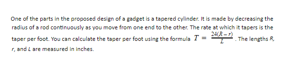 One of the parts in the proposed design of a gadget is a tapered cylinder. It is made by decreasing the
radius of a rod continuously as you move from one end to the other. The rate at which it tapers is the
24(R – r)
taper per foot. You can calculate the taper per foot using the formula T =
The lengths R,
r, and L are measured in inches.
