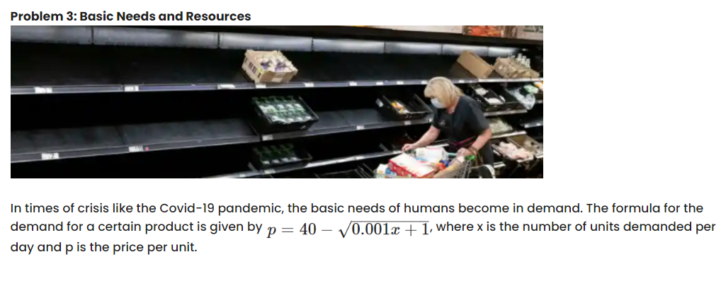 Problem 3: Basic Needs and Resources
In times of crisis like the Covid-19 pandemic, the basic needs of humans become in demand. The formula for the
demand for a certain product is given by p = 40 – V0.001x + 1, where x is the number of units demanded per
day and p is the price per unit.
