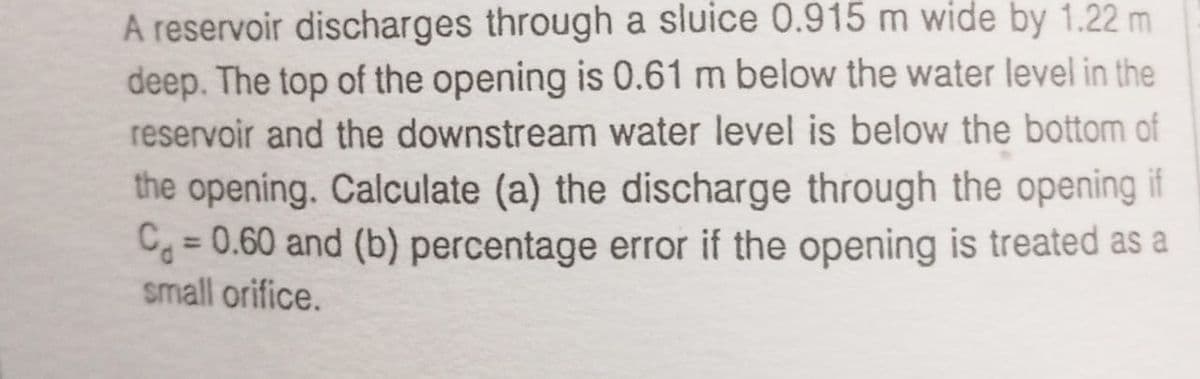 A reservoir discharges through a sluice 0.915 m wide by 1.22 m
deep. The top of the opening is 0.61 m below the water level in the
reservoir and the downstream water level is below the bottom of
the opening. Calculate (a) the discharge through the opening if
Cg = 0.60 and (b) percentage error if the opening is treated as a
small orifice.
%3D
