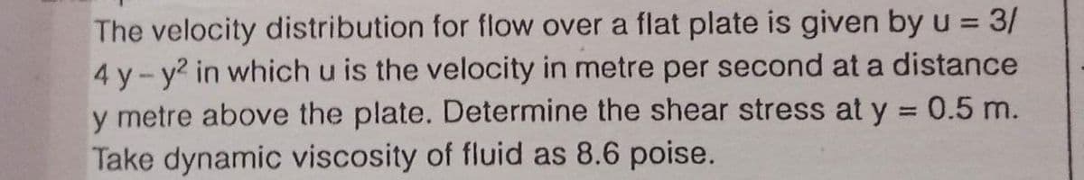 The velocity distribution for flow over a flat plate is given by u = 3/
4 y-y2 in which u is the velocity in metre per second at a distance
y metre above the plate. Determine the shear stress at y = 0.5 m.
Take dynamic viscosity of fluid as 8.6 poise.
%3D
