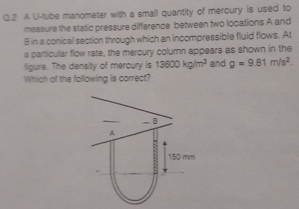 Q.2 AU-tube manometer with a small quantity of mercury is used to
measure the static pressure difference between two locations A and
Bina conical section through which an incompressible fluid flows. At
a particular flow rate, the mercury column appears as shown in the
figure. The density of mercury is 13600 kg/m3 and g 9.81 m/s?.
Which of the following is correct?
150 mm
