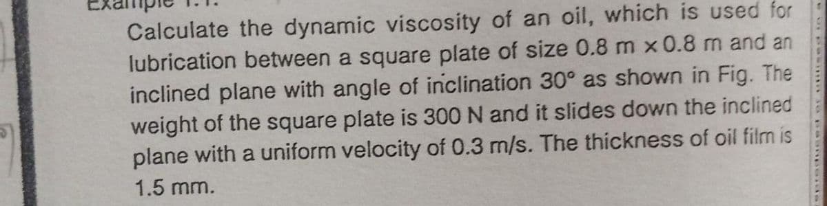 Calculate the dynamic viscosity of an oil, which is used for
lubrication between a square plate of size 0.8 m x 0.8 m and an
inclined plane with angle of inclination 30° as shown in Fig. The
weight of the square plate is 300 N and it slides down the inclined
plane with a uniform velocity of 0.3 m/s. The thickness of oil film is
1.5 mm.
