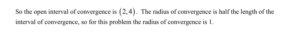 So the open interval of convergence is (2,4). The radius of convergence is half the length of the
interval of convergence, so for this problem the radius of convergence is 1.
