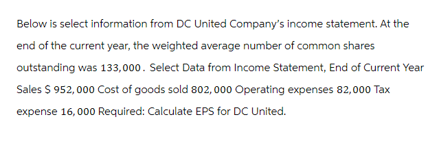 Below is select information from DC United Company's income statement. At the
end of the current year, the weighted average number of common shares
outstanding was 133,000. Select Data from Income Statement, End of Current Year
Sales $ 952,000 Cost of goods sold 802, 000 Operating expenses 82,000 Tax
expense 16,000 Required: Calculate EPS for DC United.