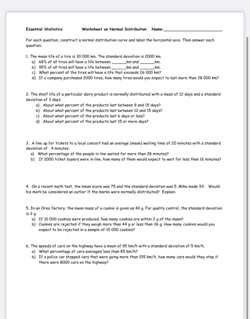 Essential Statistics
Worksheet on Normal Distribution
Name
For each question, construct a normal distribution curve and label the horizontal axis. Then answer each
question.
1. The mean life of a tire is 30 000 km. The standard deviation is 2000 km.
a) 68% of all tires will have a life between
km and
km.
b) 95% of all tires will have a life between
c) What percent of the tires will have a life that exceeds 26 000 km?
d) If a company purchased 2000 tires, how many tires would you expect to last more than 28 000 km?
km and
km.
2. The shelf life of a particular dairy product is normally distributed with a mean of 12 days and a standard
deviation of 3 days.
a) About what percent of the products last between 9 and 15 days?
b) About what percent of the products last between 12 and 15 days?
c) About what percent of the products last 6 days or less?
d) About what percent of the products last 15 or more days?
3. A line up for tickets to a local concert had an average (mean) waiting time of 20 minutes with a standard
deviation of 4 minutes.
a) What percentage of the people in line waited for more than 28 minutes?
b) If 2000 ticket buyers were in line, how many of them would expect to wait for less than 16 minutes?
4. On a recent math test, the mean score was 75 and the standard deviation was 5. Mike made 93. Would
his mark be considered an outlier if the marks were normally distributed? Explain.
5. In an Oreo factory, the mean mass of a cookie is given as 40 g. For quality control, the standard deviation
is 2 q.
a) If 10 000 cookies were produced, how many cookies are within 2 g of the mean?
b) Cookies are rejected if they weigh more than 44 g or less than 36 g. How many cookies would you
expect to be rejected in a sample of 10 000 cookies?
6. The speeds of cars on the highway have a mean of 95 km/h with a standard deviation of 5 km/h.
a) What percentage of cars averaged less than 85 km/h?
b) If a police car stopped cars that were going more than 105 km/h, how many cars would they stop if
there were 8000 cars on the highway?
