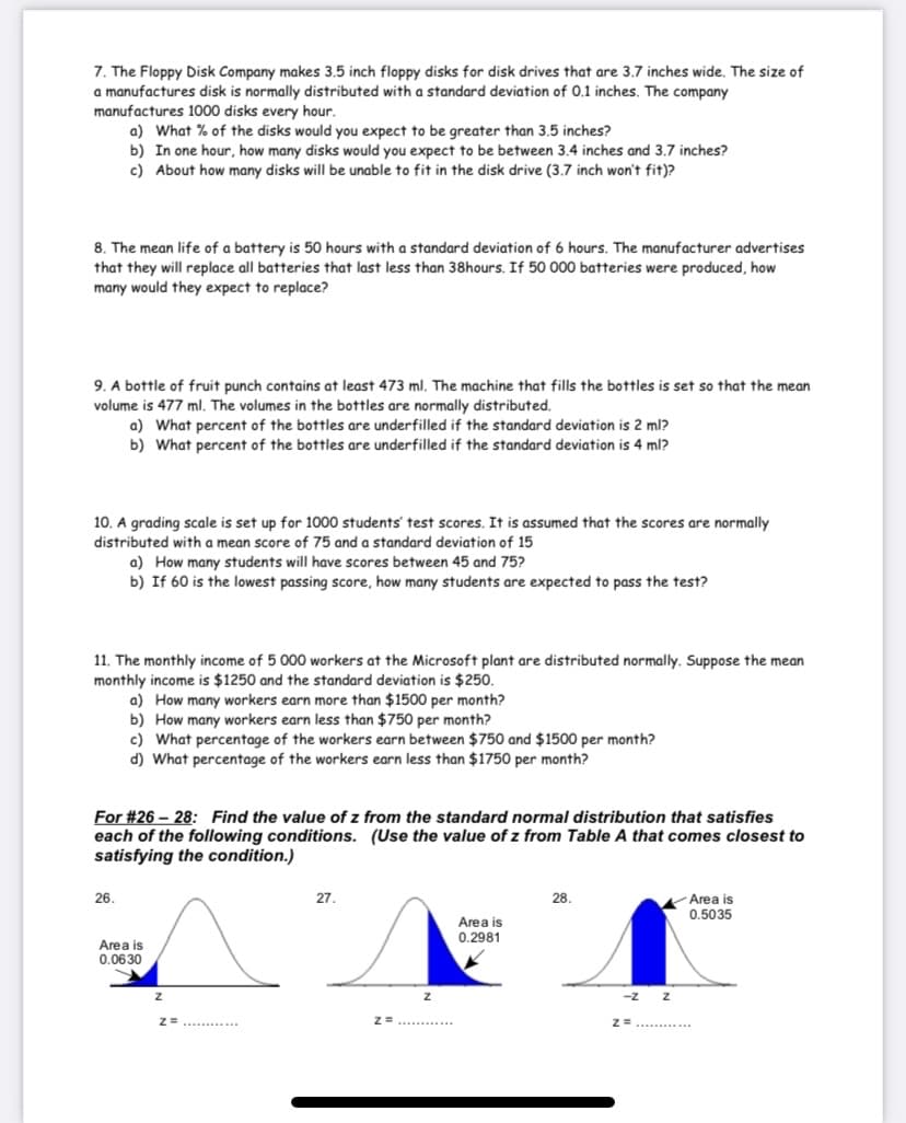 7. The Floppy Disk Company makes 3.5 inch floppy disks for disk drives that are 3.7 inches wide. The size of
a manufactures disk is normally distributed with a standard deviation of 0.1 inches. The company
manufactures 1000 disks every hour.
a) What % of the disks would you expect to be greater than 3.5 inches?
b) In one hour, how many disks would you expect to be between 3.4 inches and 3.7 inches?
c) About how many disks will be unable to fit in the disk drive (3.7 inch won't fit)?
8. The mean life of a battery is 50 hours witha standard deviation of 6 hours. The manufacturer advertises
that they will replace all batteries that last less than 38hours. If 50 000 batteries were produced, how
many would they expect to replace?
9. A bottle of fruit punch contains at least 473 ml. The machine that fills the bottles is set so that the mean
volume is 477 ml. The volumes in the bottles are normally distributed.
a) What percent of the bottles are underfilled if the standard deviation is 2 ml?
b) What percent of the bottles are underfilled if the standard deviation is 4 ml?
10. A grading scale is set up for 1000 students' test scores. It is assumed that the scores are normally
distributed with a mean score of 75 and a standard deviation of 15
a) How many students will have scores between 45 and 75?
b) If 60 is the lowest passing score, how many students are expected to pass the test?
11. The monthly income of 5 000 workers at the Microsoft plant are distributed normally. Suppose the mean
monthly income is $1250 and the standard deviation is $250.
a) How many workers earn more than $1500 per month?
b) How many workers earn less than $750 per month?
c) What percentage of the workers earn between $750 and $1500 per month?
d) What percentage of the workers earn less than $1750 per month?
For #26 – 28: Find the value of z from the standard normal distribution that satisfies
each of the following conditions. (Use the value of z from Table A that comes closest to
satisfying the condition.)
26.
27.
28.
Area is
0.5035
Area is
0.2981
Area is
0.0630
Z=..... .
-7
