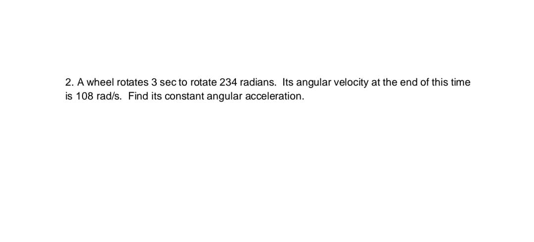 2. A wheel rotates 3 sec to rotate 234 radians. Its angular velocity at the end of this time
is 108 rad/s. Find its constant angular acceleration.
