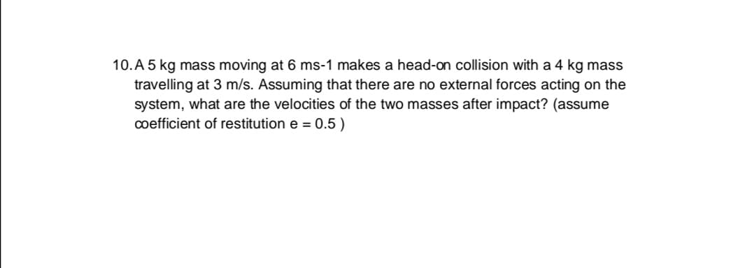 10. A 5 kg mass moving at 6 ms-1 makes a head-on collision with a 4 kg mass
travelling at 3 m/s. Assuming that there are no external forces acting on the
system, what are the velocities of the two masses after impact? (assume
coefficient of restitution e = 0.5 )
%3D
