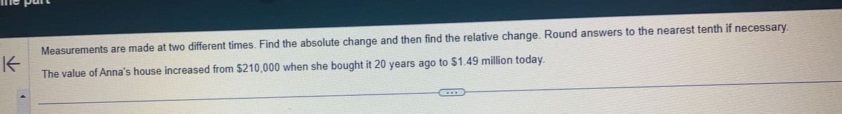K
Measurements are made at two different times. Find the absolute change and then find the relative change. Round answers to the nearest tenth if necessary.
The value of Anna's house increased from $210,000 when she bought it 20 years ago to $1.49 million today.
TEE