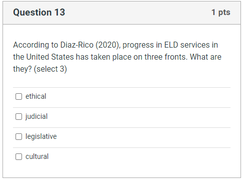 Question 13
1 pts
According to Diaz-Rico (2020), progress in ELD services in
the United States has taken place on three fronts. What are
they? (select 3)
ethical
judicial
legislative
cultural